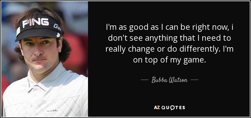 I'm as good as I can be right now, i don't see anything that I need to really change or do differently. I'm on top of my game. - Bubba Watson