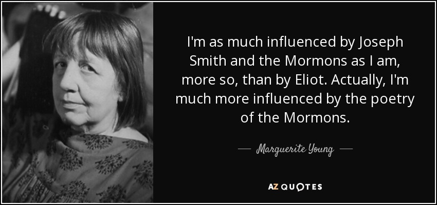 I'm as much influenced by Joseph Smith and the Mormons as I am, more so, than by Eliot. Actually, I'm much more influenced by the poetry of the Mormons. - Marguerite Young
