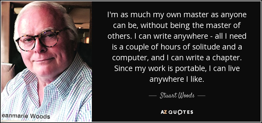 I'm as much my own master as anyone can be, without being the master of others. I can write anywhere - all I need is a couple of hours of solitude and a computer, and I can write a chapter. Since my work is portable, I can live anywhere I like. - Stuart Woods
