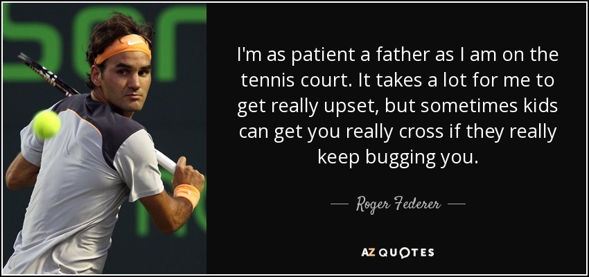 I'm as patient a father as I am on the tennis court. It takes a lot for me to get really upset, but sometimes kids can get you really cross if they really keep bugging you. - Roger Federer