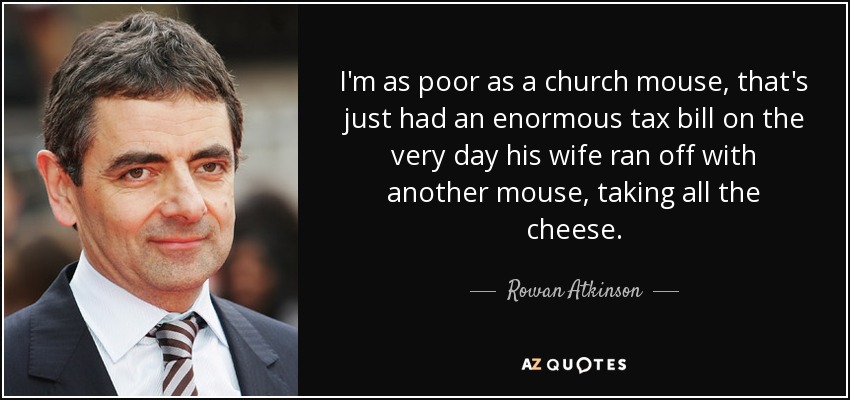 I'm as poor as a church mouse, that's just had an enormous tax bill on the very day his wife ran off with another mouse, taking all the cheese. - Rowan Atkinson