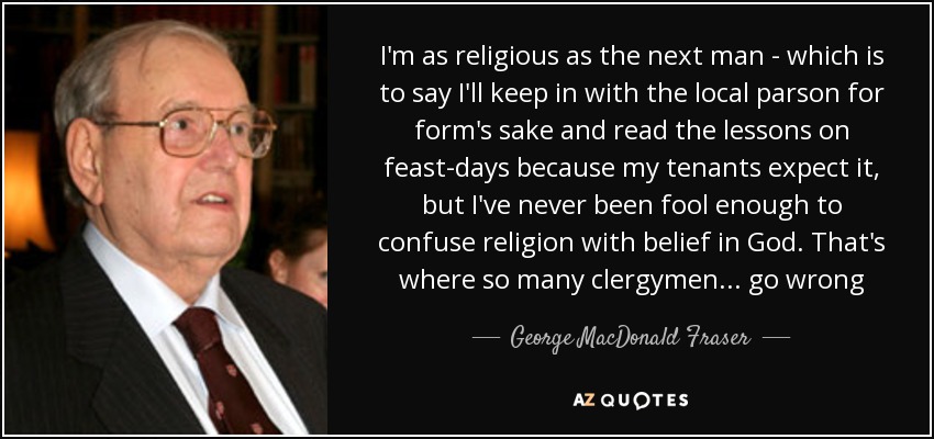 I'm as religious as the next man - which is to say I'll keep in with the local parson for form's sake and read the lessons on feast-days because my tenants expect it, but I've never been fool enough to confuse religion with belief in God. That's where so many clergymen... go wrong - George MacDonald Fraser