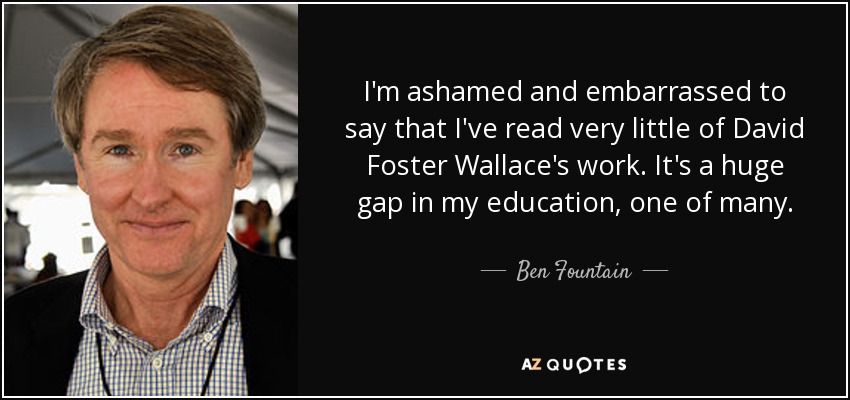 I'm ashamed and embarrassed to say that I've read very little of David Foster Wallace's work. It's a huge gap in my education, one of many. - Ben Fountain