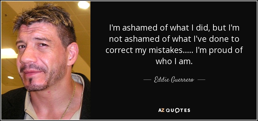 I'm ashamed of what I did, but I'm not ashamed of what I've done to correct my mistakes..... I'm proud of who I am. - Eddie Guerrero