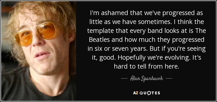 I'm ashamed that we've progressed as little as we have sometimes. I think the template that every band looks at is The Beatles and how much they progressed in six or seven years. But if you're seeing it, good. Hopefully we're evolving. It's hard to tell from here. - Alan Sparhawk