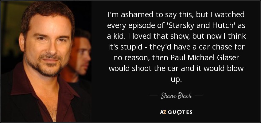 I'm ashamed to say this, but I watched every episode of 'Starsky and Hutch' as a kid. I loved that show, but now I think it's stupid - they'd have a car chase for no reason, then Paul Michael Glaser would shoot the car and it would blow up. - Shane Black