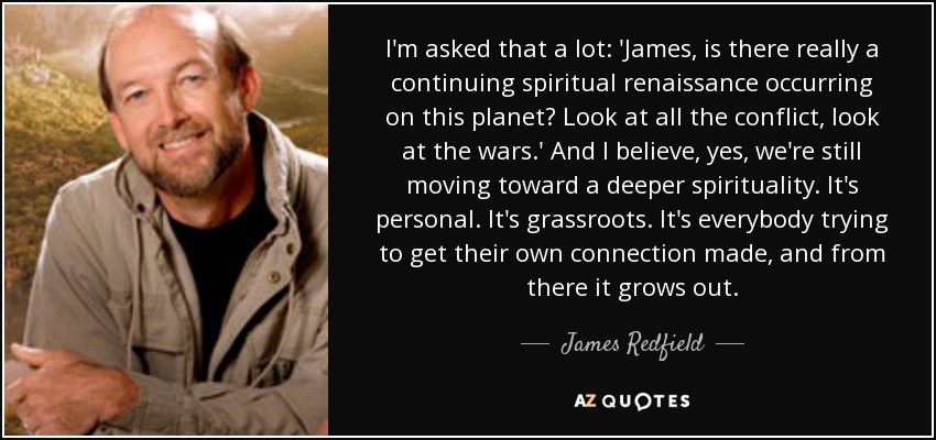 I'm asked that a lot: 'James, is there really a continuing spiritual renaissance occurring on this planet? Look at all the conflict, look at the wars.' And I believe, yes, we're still moving toward a deeper spirituality. It's personal. It's grassroots. It's everybody trying to get their own connection made, and from there it grows out. - James Redfield