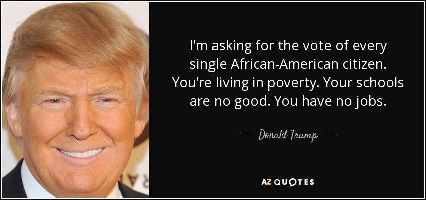 I'm asking for the vote of every single African-American citizen. You're living in poverty. Your schools are no good. You have no jobs. - Donald Trump
