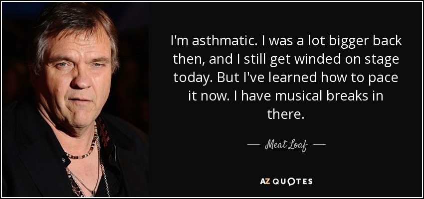 I'm asthmatic. I was a lot bigger back then, and I still get winded on stage today. But I've learned how to pace it now. I have musical breaks in there. - Meat Loaf