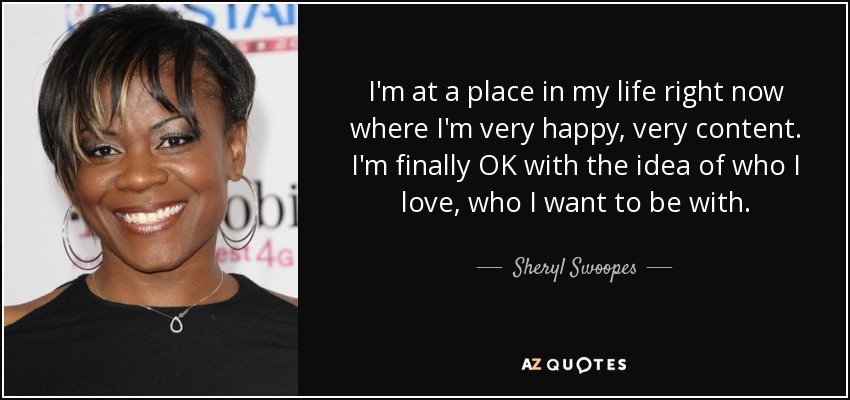 I'm at a place in my life right now where I'm very happy, very content. I'm finally OK with the idea of who I love, who I want to be with. - Sheryl Swoopes