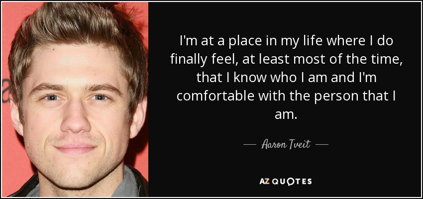 I'm at a place in my life where I do finally feel, at least most of the time, that I know who I am and I'm comfortable with the person that I am. - Aaron Tveit