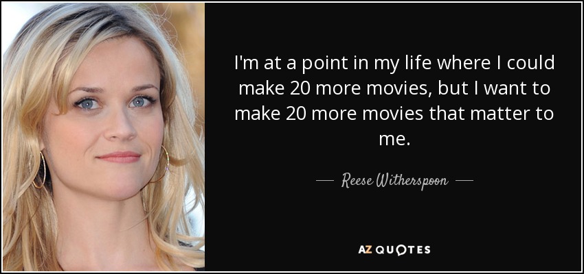 I'm at a point in my life where I could make 20 more movies, but I want to make 20 more movies that matter to me. - Reese Witherspoon