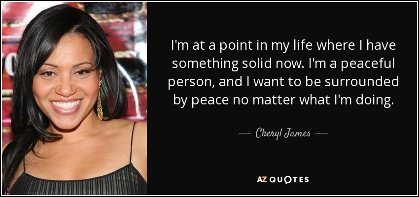I'm at a point in my life where I have something solid now. I'm a peaceful person, and I want to be surrounded by peace no matter what I'm doing. - Cheryl James