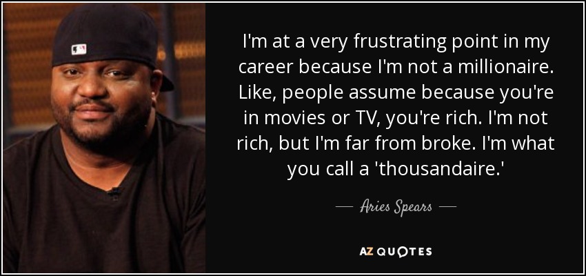 I'm at a very frustrating point in my career because I'm not a millionaire. Like, people assume because you're in movies or TV, you're rich. I'm not rich, but I'm far from broke. I'm what you call a 'thousandaire.' - Aries Spears