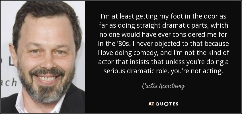 I'm at least getting my foot in the door as far as doing straight dramatic parts, which no one would have ever considered me for in the '80s. I never objected to that because I love doing comedy, and I'm not the kind of actor that insists that unless you're doing a serious dramatic role, you're not acting. - Curtis Armstrong