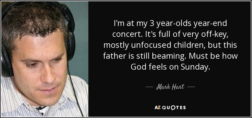 I'm at my 3 year-olds year-end concert. It's full of very off-key, mostly unfocused children, but this father is still beaming. Must be how God feels on Sunday. - Mark Hart