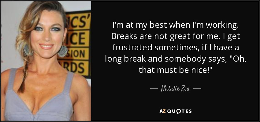 I'm at my best when I'm working. Breaks are not great for me. I get frustrated sometimes, if I have a long break and somebody says, 