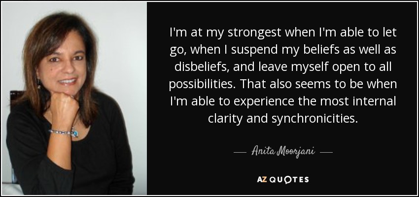 I'm at my strongest when I'm able to let go, when I suspend my beliefs as well as disbeliefs, and leave myself open to all possibilities. That also seems to be when I'm able to experience the most internal clarity and synchronicities. - Anita Moorjani