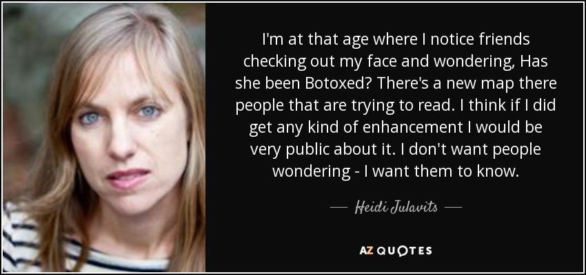 I'm at that age where I notice friends checking out my face and wondering, Has she been Botoxed? There's a new map there people that are trying to read. I think if I did get any kind of enhancement I would be very public about it. I don't want people wondering - I want them to know. - Heidi Julavits