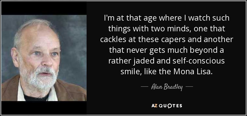 I'm at that age where I watch such things with two minds, one that cackles at these capers and another that never gets much beyond a rather jaded and self-conscious smile, like the Mona Lisa. - Alan Bradley