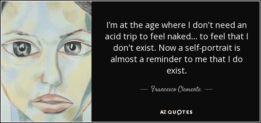I'm at the age where I don't need an acid trip to feel naked... to feel that I don't exist. Now a self-portrait is almost a reminder to me that I do exist. - Francesco Clemente