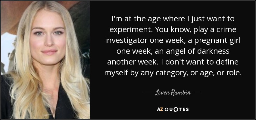 I'm at the age where I just want to experiment. You know, play a crime investigator one week, a pregnant girl one week, an angel of darkness another week. I don't want to define myself by any category, or age, or role. - Leven Rambin