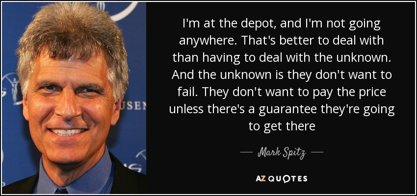 I'm at the depot, and I'm not going anywhere. That's better to deal with than having to deal with the unknown. And the unknown is they don't want to fail. They don't want to pay the price unless there's a guarantee they're going to get there - Mark Spitz