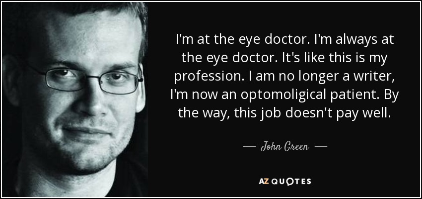 I'm at the eye doctor. I'm always at the eye doctor. It's like this is my profession. I am no longer a writer, I'm now an optomoligical patient. By the way, this job doesn't pay well. - John Green