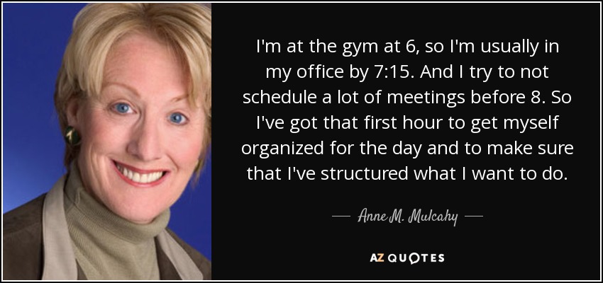 I'm at the gym at 6, so I'm usually in my office by 7:15. And I try to not schedule a lot of meetings before 8. So I've got that first hour to get myself organized for the day and to make sure that I've structured what I want to do. - Anne M. Mulcahy