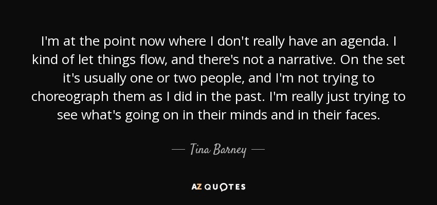 I'm at the point now where I don't really have an agenda. I kind of let things flow, and there's not a narrative. On the set it's usually one or two people, and I'm not trying to choreograph them as I did in the past. I'm really just trying to see what's going on in their minds and in their faces. - Tina Barney