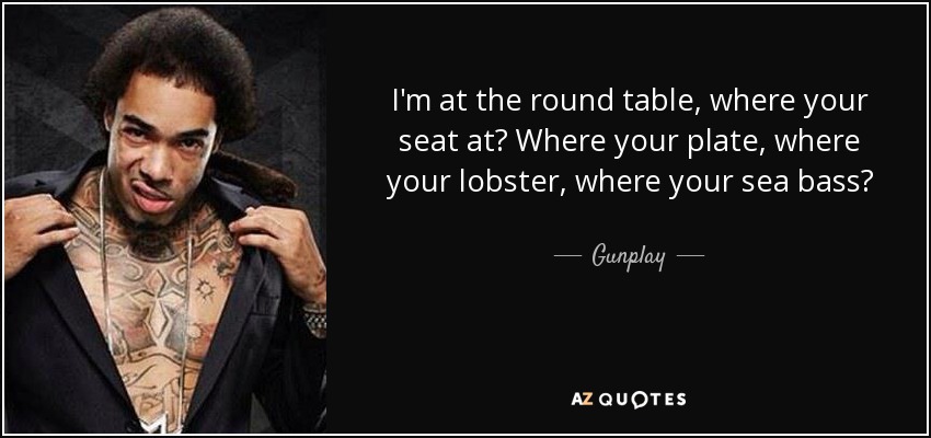 I'm at the round table, where your seat at? Where your plate, where your lobster, where your sea bass? - Gunplay
