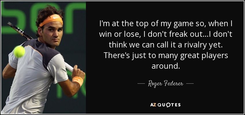 I'm at the top of my game so, when I win or lose, I don't freak out...I don't think we can call it a rivalry yet. There's just to many great players around. - Roger Federer