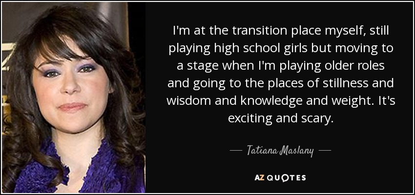 I'm at the transition place myself, still playing high school girls but moving to a stage when I'm playing older roles and going to the places of stillness and wisdom and knowledge and weight. It's exciting and scary. - Tatiana Maslany