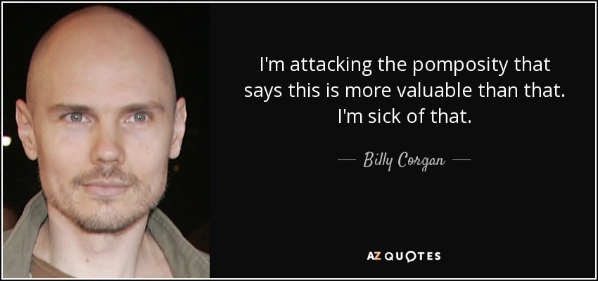 I'm attacking the pomposity that says this is more valuable than that. I'm sick of that. - Billy Corgan