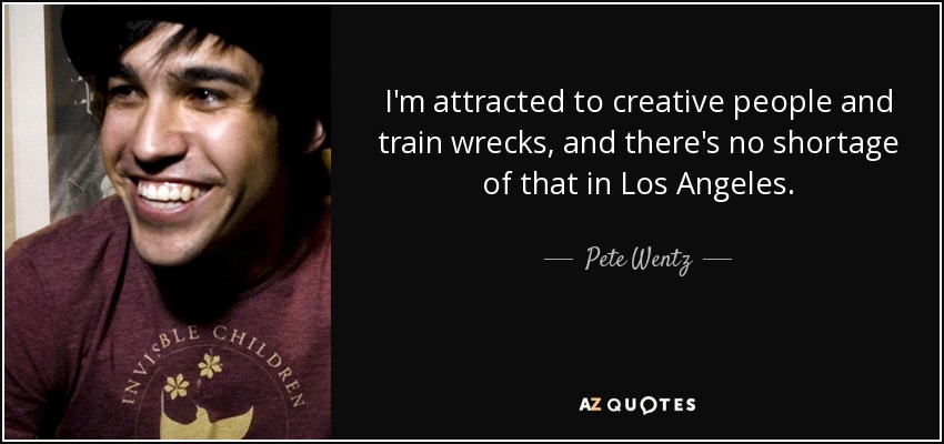 I'm attracted to creative people and train wrecks, and there's no shortage of that in Los Angeles. - Pete Wentz