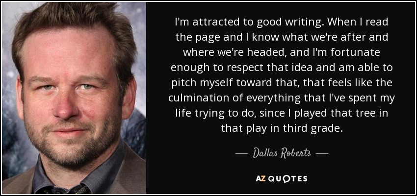 I'm attracted to good writing. When I read the page and I know what we're after and where we're headed, and I'm fortunate enough to respect that idea and am able to pitch myself toward that, that feels like the culmination of everything that I've spent my life trying to do, since I played that tree in that play in third grade. - Dallas Roberts