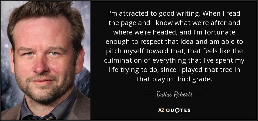 I'm attracted to good writing. When I read the page and I know what we're after and where we're headed, and I'm fortunate enough to respect that idea and am able to pitch myself toward that, that feels like the culmination of everything that I've spent my life trying to do, since I played that tree in that play in third grade. - Dallas Roberts
