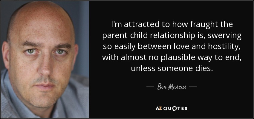 I'm attracted to how fraught the parent-child relationship is, swerving so easily between love and hostility, with almost no plausible way to end, unless someone dies. - Ben Marcus