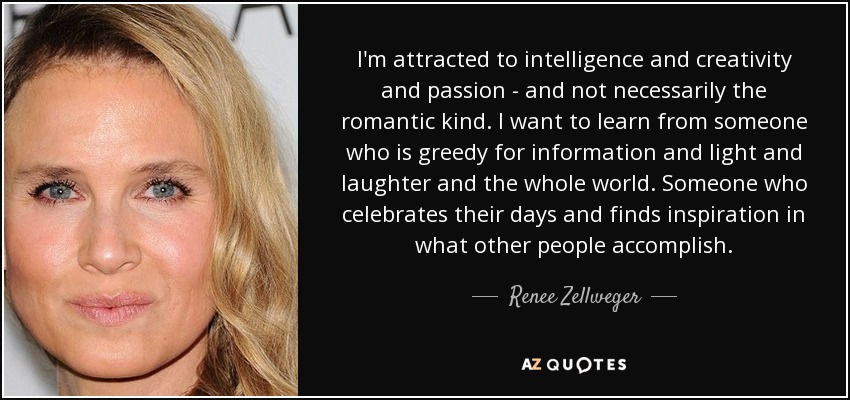 I'm attracted to intelligence and creativity and passion - and not necessarily the romantic kind. I want to learn from someone who is greedy for information and light and laughter and the whole world. Someone who celebrates their days and finds inspiration in what other people accomplish. - Renee Zellweger
