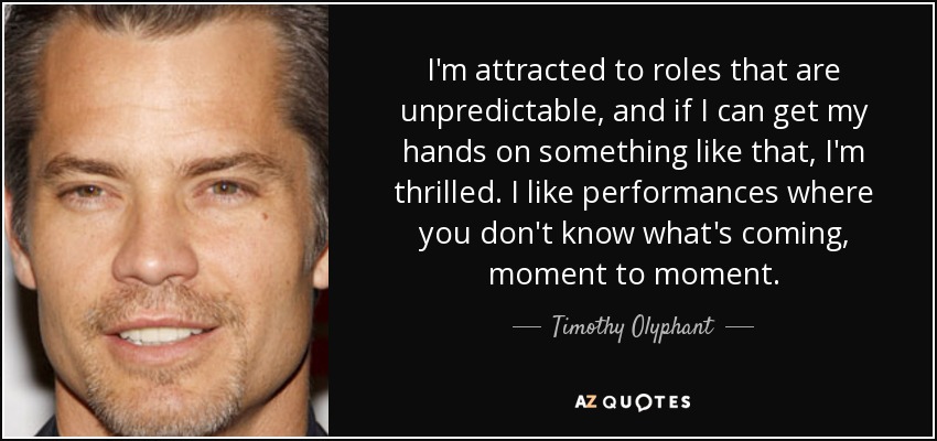 I'm attracted to roles that are unpredictable, and if I can get my hands on something like that, I'm thrilled. I like performances where you don't know what's coming, moment to moment. - Timothy Olyphant