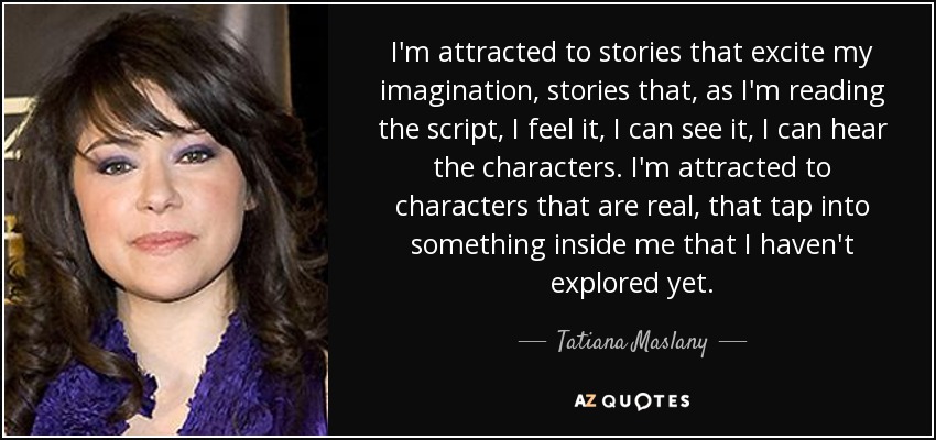 I'm attracted to stories that excite my imagination, stories that, as I'm reading the script, I feel it, I can see it, I can hear the characters. I'm attracted to characters that are real, that tap into something inside me that I haven't explored yet. - Tatiana Maslany