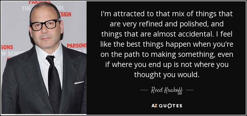 I'm attracted to that mix of things that are very refined and polished, and things that are almost accidental. I feel like the best things happen when you're on the path to making something, even if where you end up is not where you thought you would. - Reed Krakoff
