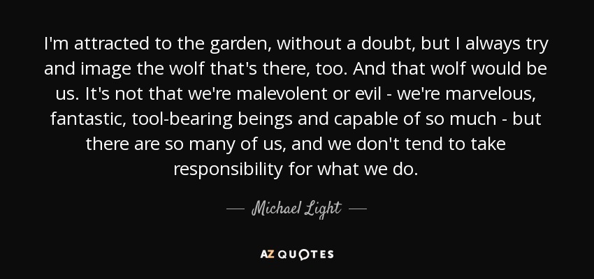 I'm attracted to the garden, without a doubt, but I always try and image the wolf that's there, too. And that wolf would be us. It's not that we're malevolent or evil - we're marvelous, fantastic, tool-bearing beings and capable of so much - but there are so many of us, and we don't tend to take responsibility for what we do. - Michael Light