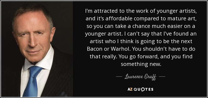 I'm attracted to the work of younger artists, and it's affordable compared to mature art, so you can take a chance much easier on a younger artist. I can't say that I've found an artist who I think is going to be the next Bacon or Warhol. You shouldn't have to do that really. You go forward, and you find something new. - Laurence Graff