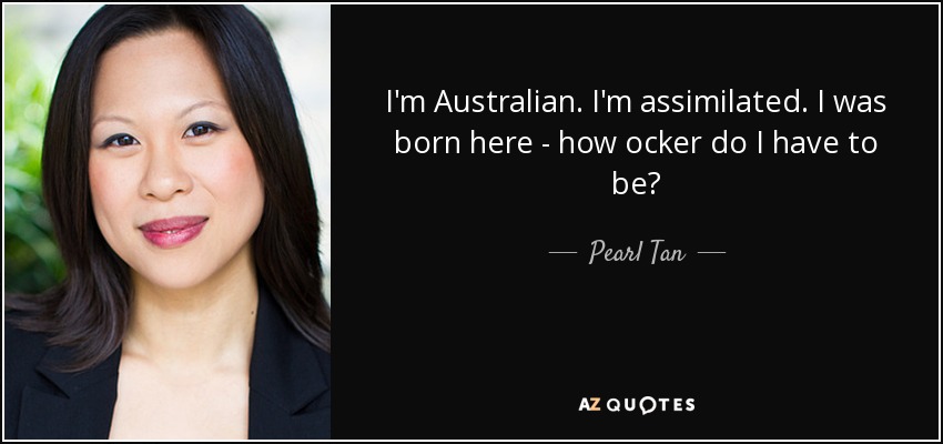 I'm Australian. I'm assimilated. I was born here - how ocker do I have to be? - Pearl Tan