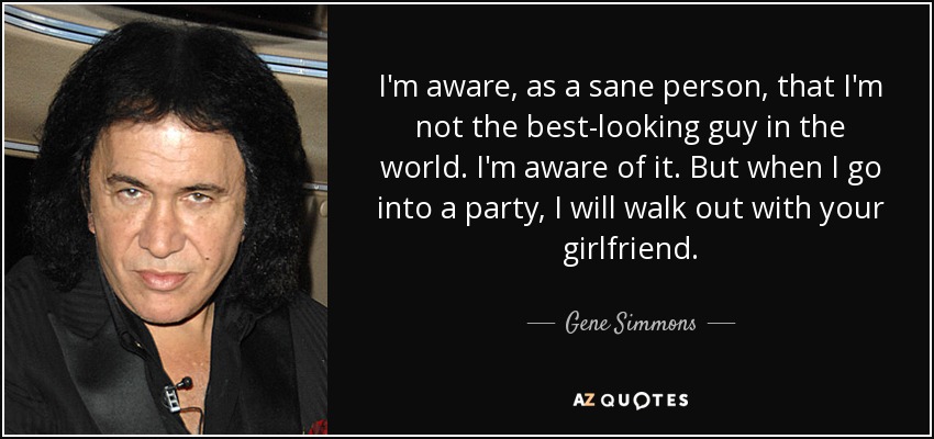 I'm aware, as a sane person, that I'm not the best-looking guy in the world. I'm aware of it. But when I go into a party, I will walk out with your girlfriend. - Gene Simmons