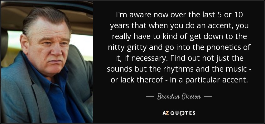 I'm aware now over the last 5 or 10 years that when you do an accent, you really have to kind of get down to the nitty gritty and go into the phonetics of it, if necessary. Find out not just the sounds but the rhythms and the music - or lack thereof - in a particular accent. - Brendan Gleeson