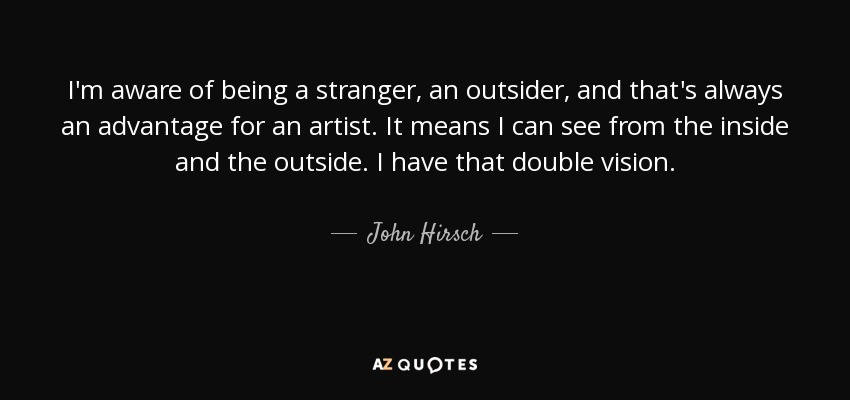 I'm aware of being a stranger, an outsider, and that's always an advantage for an artist. It means I can see from the inside and the outside. I have that double vision. - John Hirsch