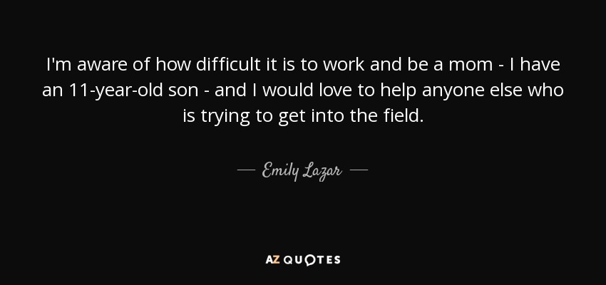 I'm aware of how difficult it is to work and be a mom - I have an 11-year-old son - and I would love to help anyone else who is trying to get into the field. - Emily Lazar