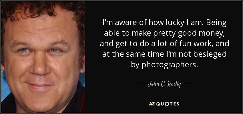 I'm aware of how lucky I am. Being able to make pretty good money, and get to do a lot of fun work, and at the same time I'm not besieged by photographers. - John C. Reilly